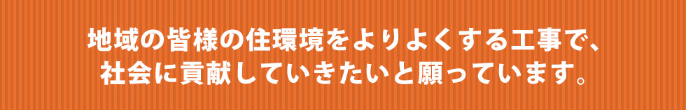 地域の皆様の住環境をよりよくする工事で、社会に貢献していきたいと願っています。