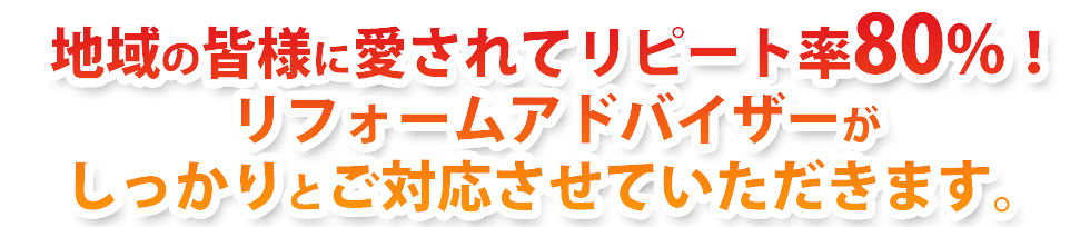 地域の皆様に愛されてリピート率80%！リフォームアドバイザーがしっかりとご対応させていただきます。